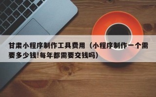 肇东甘肃小程序制作工具费用（小程序制作一个需要多少钱!每年都需要交钱吗）