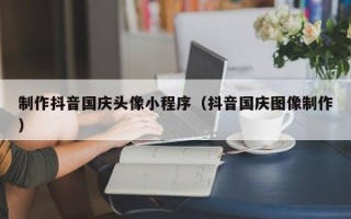 肇东制作抖音国庆头像小程序（抖音国庆图像制作）