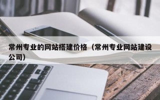 肇东常州专业的网站搭建价格（常州专业网站建设公司）