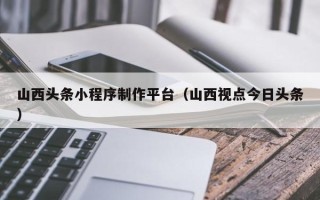 肇东山西头条小程序制作平台（山西视点今日头条）